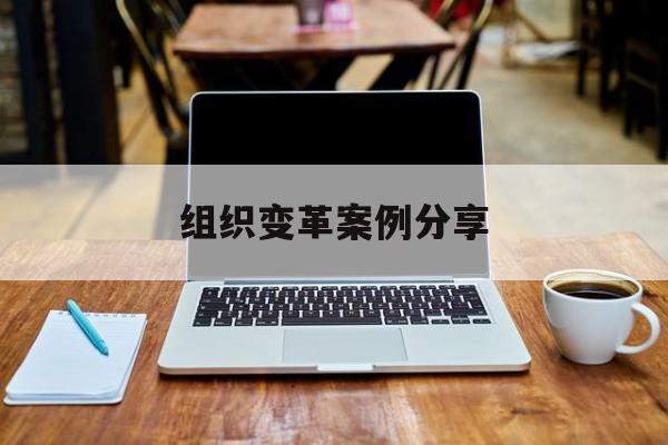 组织变革案例分享(组织变革模式和路径的案例)赤峰市 组织变革案例分享(组织变革模式和路径的案例)赤峰市
