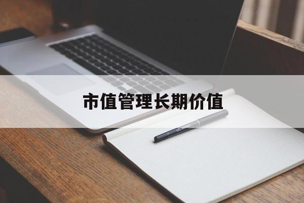 市值管理长期价值(市值管理长期价值是指)赤峰市