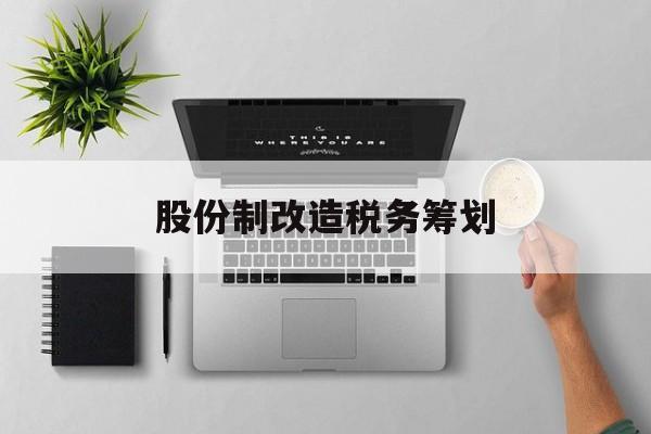 股份制改造税务筹划(企业股份改造如何进行)赤峰市